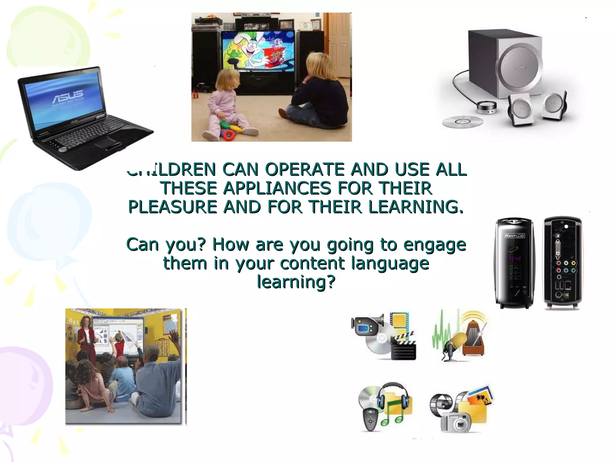 CHILDREN CAN OPERATE AND USE ALL THESE APPLIANCES FOR THEIR PLEASURE AND FOR THEIR LEARNING. Can you? How are you going to engage them in your content language learning?