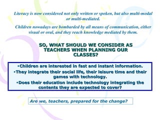 SO, WHAT SHOULD WE CONSIDER AS TEACHERS WHEN PLANNING OUR CLASSES? Children are interested in fast and instant information. They integrate their social life, their leisure time and their games with technology. Does their education include technology integrating the contents they are expected to cover? Literacy is now considered not only written or spoken, but also multi-modal or multi-mediated. Children nowadays are bombarded by all means of communication, either visual or oral, and they reach knowledge mediated by them. Are we, teachers, prepared for the change? 
