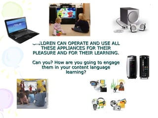 CHILDREN CAN OPERATE AND USE ALL THESE APPLIANCES FOR THEIR PLEASURE AND FOR THEIR LEARNING.  Can you? How are you going to engage them in your content language learning? 