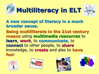 Multiliteracy in ELT A new concept of literacy in a much broader sense. Being multiliterate in the 21st century means  using  multimedia resources  to  learn ,  work , to  communicate , to  connect  to other people, to  share  knowledge, to  create  and also to  have fun !  