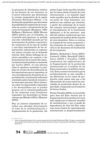 la presencia de abundancia relativa
de los factores de uso intensivo en
el sector industrial, que determinan
la ventaja comparativa de la región
(Teorema Heckscher-Ohlin),7
o la
localización geográﬁca que determina
la posibilidad de explotación de econo-
mías de escala y minimización de los
costos de transporte (Krugman, 1995;
Hoffman y Markusen, 2006); Moreno
(2007) plantea que en Colombia, en
el periodo post-apertura, se produjo
una alta volatilidad causada por los
instrumentos de política comercial y
las variaciones de la tasa de cambio
y una baja concentración de las ex-
portaciones industriales en regiones
con mayor cercanía con la demanda
externa. Este último hallazgo de ca-
rácter paradójico con respecto a las
formulaciones de la teoría del comer-
cio internacional también es mostrado
por Lotero (2007), el cual plantea
cómo la apertura económica no pro-
dujo los niveles de diversiﬁcación de
las exportaciones que se esperaban, ni
una reconﬁguración del patrón de es-
pecialización y localización industrial
orientada según el grado de cercanía a
los mercados externos. Otros elemen-
tos sobre las disparidades regionales
y los desequilibrios que se pueden
generar con la internacionalización
de las empresas como fenómenos
regionales son formulados en forma
extensa por Méndez (1997) y Moncayo
(2004).
Hay un número importante de es-
tudios que abordan directamente
el tema de la multilocalización o
fragmentación de la producción. En
primer lugar están aquellos estudios
que la tratan desde el punto de vista
internacional, y en segundo lugar
están aquellos que la abordan desde
un punto de vista doméstico. Los
primeros son análisis que intentan,
a partir del andamiaje de la teoría
del comercio internacional, aportar
al entendimiento de la localización
industrial –y de los servicios–, más
allá del enfoque tradicional que han
mantenido los análisis desde el punto
de vista doméstico. Estos se centran
en el papel de los costos en general, y
las economías de escala y aglomera-
ción en las decisiones de localización
de las empresas.
Baldwin, Beckstead y Caves (2001),
Cantwell (1994), Deardorff (2001),
Jones (2000) y Venables (1999)
examinaron las implicaciones de
la fragmentación de la producción
internacional en el análisis de los
ﬂujos comerciales y la política comer-
cial. Estos autores encuentran que la
multilocalización es más sensible a
las diferencias en los costos de pro-
ducción entre países más que a los
diferenciales de costos entre las acti-
vidades de producción dentro de un
país dado, comparado con el comercio
de bienes ﬁnales.
Prema-Chandra (2003), en un estudio
para Asia del Este, mostró que la
fragmentación de la producción crece
más rápido que el comercio mundial
de manufacturas y que el grado de
dependencia de Asia del Este sobre
esta nueva forma de especialización
internacional es proporcionalmente
7 Este es el postulado clásico de la ventaja comparativa del modelo Heckscher-Ohlin: Un país se especializará
en la producción del bien que utilice en forma intensiva el factor de producción abundante, y exportará
dicho bien.
Documento descargado de http://http://www.elsevierciencia.es el 21/02/2014. Copia para uso personal, se prohíbe la transmisión de este documento por cualquier medio o form
 