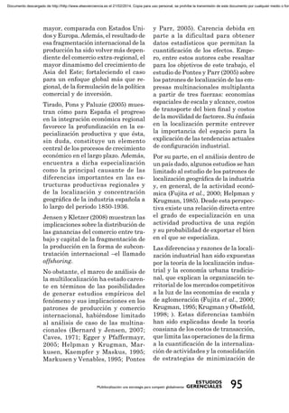 mayor, comparada con Estados Uni-
dos y Europa. Además, el resultado de
esa fragmentación internacional de la
producción ha sido volver más depen-
diente del comercio extra-regional, el
mayor dinamismo del crecimiento de
Asia del Este; fortaleciendo el caso
para un enfoque global más que re-
gional, de la formulación de la política
comercial y de inversión.
Tirado, Pons y Paluzie (2005) mues-
tran cómo para España el progreso
en la integración económica regional
favorece la profundización en la es-
pecialización productiva y que ésta,
sin duda, constituye un elemento
central de los procesos de crecimiento
económico en el largo plazo. Además,
encuentra a dicha especialización
como la principal causante de las
diferencias importantes en las es-
tructuras productivas regionales y
de la localización y concentración
geográﬁca de la industria española a
lo largo del periodo 1850-1936.
Jensen y Kletzer (2008) muestran las
implicaciones sobre la distribución de
las ganancias del comercio entre tra-
bajo y capital de la fragmentación de
la producción en la forma de subcon-
tratación internacional –el llamado
offshoring.
No obstante, el marco de análisis de
la multilocalización ha estado caren-
te en términos de las posibilidades
de generar estudios empíricos del
fenómeno y sus implicaciones en los
patrones de producción y comercio
internacional, habiéndose limitado
al análisis de caso de las multina-
cionales (Bernard y Jensen, 2007;
Caves, 1971; Egger y Pfaffermayr,
2005; Helpman y Krugman, Mar-
kusen, Kaempfer y Maskus, 1995;
Markusen y Venables, 1995; Pontes
y Parr, 2005). Carencia debida en
parte a la dificultad para obtener
datos estadísticos que permitan la
cuantiﬁcación de los efectos. Empe-
ro, entre estos autores cabe resaltar
para los objetivos de este trabajo, el
estudio de Pontes y Parr (2005) sobre
los patrones de localización de las em-
presas multinacionales multiplanta
a partir de tres fuerzas: economías
espaciales de escala y alcance, costos
de transporte del bien ﬁnal y costos
de la movilidad de factores. Su énfasis
en la localización permite entrever
la importancia del espacio para la
explicación de las tendencias actuales
de conﬁguración industrial.
Por su parte, en el análisis dentro de
un país dado, algunos estudios se han
limitado al estudio de los patrones de
localización geográﬁca de la industria
y, en general, de la actividad econó-
mica (Fujita et al., 2000; Helpman y
Krugman, 1985). Desde esta perspec-
tiva existe una relación directa entre
el grado de especialización en una
actividad productiva de una región
y su probabilidad de exportar el bien
en el que se especializa.
Las diferencias y razones de la locali-
zación industrial han sido expuestas
por la teoría de la localización indus-
trial y la economía urbana tradicio-
nal, que explican la organización te-
rritorial de los mercados competitivos
a la luz de las economías de escala y
de aglomeración (Fujita et al., 2000;
Krugman, 1995; Krugman y Obstfeld,
1998; ). Estas diferencias también
han sido explicadas desde la teoría
coasiana de los costos de transacción,
que limita las operaciones de la ﬁrma
a la cuantiﬁcación de la internaliza-
ción de actividades y la consolidación
de estrategias de minimización de
Documento descargado de http://http://www.elsevierciencia.es el 21/02/2014. Copia para uso personal, se prohíbe la transmisión de este documento por cualquier medio o form
 