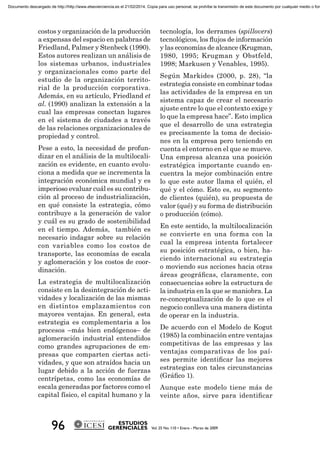 costos y organización de la producción
a expensas del espacio en palabras de
Friedland, Palmer y Stenbeck (1990).
Estos autores realizan un análisis de
los sistemas urbanos, industriales
y organizacionales como parte del
estudio de la organización territo-
rial de la producción corporativa.
Además, en su artículo, Friedland et
al. (1990) analizan la extensión a la
cual las empresas conectan lugares
en el sistema de ciudades a través
de las relaciones organizacionales de
propiedad y control.
Pese a esto, la necesidad de profun-
dizar en el análisis de la multilocali-
zación es evidente, en cuanto evolu-
ciona a medida que se incrementa la
integración económica mundial y es
imperioso evaluar cuál es su contribu-
ción al proceso de industrialización,
en qué consiste la estrategia, cómo
contribuye a la generación de valor
y cuál es su grado de sostenibilidad
en el tiempo. Además, también es
necesario indagar sobre su relación
con variables como los costos de
transporte, las economías de escala
y aglomeración y los costos de coor-
dinación.
La estrategia de multilocalización
consiste en la desintegración de acti-
vidades y localización de las mismas
en distintos emplazamientos con
mayores ventajas. En general, esta
estrategia es complementaria a los
procesos –más bien endógenos– de
aglomeración industrial entendidos
como grandes agrupaciones de em-
presas que comparten ciertas acti-
vidades, y que son atraídos hacia un
lugar debido a la acción de fuerzas
centrípetas, como las economías de
escala generadas por factores como el
capital físico, el capital humano y la
tecnología, los derrames (spillovers)
tecnológicos, los ﬂujos de información
y las economías de alcance (Krugman,
1980, 1995; Krugman y Obstfeld,
1998; Markusen y Venables, 1995).
Según Markides (2000, p. 28), “la
estrategia consiste en combinar todas
las actividades de la empresa en un
sistema capaz de crear el necesario
ajuste entre lo que el contexto exige y
lo que la empresa hace”. Esto implica
que el desarrollo de una estrategia
es precisamente la toma de decisio-
nes en la empresa pero teniendo en
cuenta el entorno en el que se mueve.
Una empresa alcanza una posición
estratégica importante cuando en-
cuentra la mejor combinación entre
lo que este autor llama el quién, el
qué y el cómo. Esto es, su segmento
de clientes (quién), su propuesta de
valor (qué) y su forma de distribución
o producción (cómo).
En este sentido, la multilocalización
se convierte en una forma con la
cual la empresa intenta fortalecer
su posición estratégica, o bien, ha-
ciendo internacional su estrategia
o moviendo sus acciones hacia otras
áreas geográﬁcas, claramente, con
consecuencias sobre la estructura de
la industria en la que se maniobra. La
re-conceptualización de lo que es el
negocio conlleva una manera distinta
de operar en la industria.
De acuerdo con el Modelo de Kogut
(1985) la combinación entre ventajas
competitivas de las empresas y las
ventajas comparativas de los paí-
ses permite identiﬁcar las mejores
estrategias con tales circunstancias
(Gráﬁco 1).
Aunque este modelo tiene más de
veinte años, sirve para identiﬁcar
Documento descargado de http://http://www.elsevierciencia.es el 21/02/2014. Copia para uso personal, se prohíbe la transmisión de este documento por cualquier medio o form
 