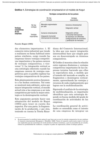 Ventajas comparativas de los países
Fuente: Kogut (1985)
dos elementos importantes: 1. El
comercio intra-industrial que tiende
a realizarse en forma habitual entre
países similares, surge cuando las
empresas tienen ventajas competiti-
vas importantes y los países carecen
de ventajas comparativas, o vice-
versa.8
2. La integración vertical es
una estrategia coherente cuando las
empresas carecen de ventajas com-
petitivas pero es posible explotar las
ventajas comparativas de los países.
Este planteamiento acerca claramen-
te a los hechos corrientes. Tal como
se mostrará más adelante, antes que
mayor integración vertical, el mundo
actual reta a las empresas a ser más
competitivas por tanto la mejor estra-
tegia es la desintegración vertical.
Este argumento permite hacer una
adaptación del modelo de Kogut
(1985) para tener en cuenta dos
aspectos. Por una parte, la fragmen-
tación de la producción, y por otra,
teniendo en cuenta la Teoría Ricar-
diana del Comercio Internacional,
la idea que una mayor integración
(intercambio) hace que ningún país
sea un desaventajado en términos
comparativos.
El Gráﬁco 2 muestra cómo la relación
entre regiones dinámicas y ventajas
competitivas importantes de las em-
presas termina haciendo que ellas
se especialicen más, a medida que
el tamaño del mercado se amplía, se
fragmenten o desintegren vertical-
mente, aprovechando las ventajas y
recursos de cada emplazamiento que
logran con la multilocalización.
Siguiendo el análisis de la estrategia
de multilocalización, es importante
identiﬁcar que esta estrategia de-
pende en buena medida del grado de
coordinación de actividades de las
empresas.
La coordinación general de activi-
dades es entendida como el intento
de una empresa de integrar un
8 Es precisamente la similitud entre países lo que hace que no sea la ventaja comparativa la que explique
el comercio internacional (Krugman y Obstfeld, 1998). Tanto el comercio norte-norte como el sur-sur
son explicados por las economías de escala desde el criterio económico, o por la necesidad de ser notado,
reducir la probabilidad de conﬂictos, o ampliar el poder de negociación, desde el enfoque político.
Documento descargado de http://http://www.elsevierciencia.es el 21/02/2014. Copia para uso personal, se prohíbe la transmisión de este documento por cualquier medio o form
 