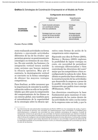 Conﬁguración de la localización
Fuente: Porter (1986)
rente realizando actividades en forma
distinta o ejecutando actividades
diferentes de las de los rivales– que
permitan generar un posicionamiento
estratégico en términos de sus clien-
tes. En este sentido, las fusiones y la
integración vertical tienen sentido
como acciones que buscan mejorar
la eficacia operativa. Muy por el
contrario, la desintegración vertical
se convierte en la forma estratégica
de obtener las mayores ventajas
competitivas.
Para ﬁnalizar, se debe reconocer que
la importancia de entender la multilo-
calización radica no sólo en las posibi-
lidades que abre para la comprensión
del comportamiento de las ﬁrmas en
un entorno global, sino también para
el entendimiento de la superioridad
de la estrategia sobre la eﬁcacia ope-
rativa como formas de acción de la
competencia entre empresas.
Siguiendo una idea de Porter (2003),
Bermeo y Bermeo (2005) exploran
la posibilidad de lograr ventajas en
costo, sin necesidad de perjudicar
la estrategia diferenciadora o bien
controlando las directrices del costo9
mejor que los competidores o bien re-
conﬁgurando la cadena de valor. Esta
última en particular hace referencia a
la reestructuración de las actividades
que desarrolla la empresa a pesar de
la posible elevación de los costos de
transacción que podría traer consigo
(Williamson, 1975).
Las directrices constituyen la base
fundamental para examinar el com-
portamiento de los costos dentro de
las actividades de valor y no los costos
de la empresa como un todo, y que la
9 Las directrices de costo planteadas inicialmente por Porter (2003) son: las economías de escala, el apren-
dizaje acumulado al ejecutar una actividad, los eslabonamientos entre actividades, la habilidad para
interrelacionarse o compartir una actividad con otras unidades estratégicas de negocios, el grado de
integración vertical en la ejecución de una actividad, los factores institucionales que afectan el modo de
ejecución de una actividad, las políticas discrecionales que afectan la elección de estrategias empresariales
sobre la forma de conﬁgurar una actividad independientemente de otras directrices, la actuación a tiempo
o timing que se requiere para tomar decisiones de inversión en una actividad, el patrón de utilización de
la capacidad instalada en la actividad durante el ciclo y la ubicación geográﬁca de la actividad que afecta
el costo de los factores.
Documento descargado de http://http://www.elsevierciencia.es el 21/02/2014. Copia para uso personal, se prohíbe la transmisión de este documento por cualquier medio o form
 