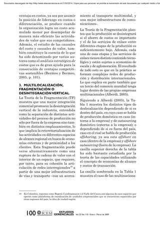 ventaja en costos, ya sea por asumir
la posición de liderazgo en costos o
diferenciación, se produce cuando
la organización logra un costo acu-
mulado menor por desempeñar de
manera más eﬁciente las activida-
des de valor que sus competidores.
Además, el estudio de las causales
del costo y causales de valor, tam-
bién constituye la esencia de lo que
ha sido denominado por varios au-
tores como el análisis estratégico de
costos que es de gran ayuda para la
consecución de ventajas competiti-
vas sostenibles (Bermeo y Bermeo,
2005, p. 101).
La Teoría de la Fragmentación (TF)
muestra que una mayor integración
comercial promueve la desintegración
vertical de la industria, entendida
como la separación de distintas acti-
vidades del proceso de producción no
sólo por fuera de la empresa sino tam-
bién en distintos emplazamientos, lo
que implica la reterritorialización de
las actividades en diferentes espacios
de alcance regional en busca de econo-
mías externas y de proximidad a los
clientes. Esta fragmentación puede
verse alternativamente como una
ruptura de la cadena de valor con el
interior de un espacio, que requiere,
por tanto, para su cohesión la arti-
culación de redes interregionales10
a
partir de una mejor infraestructura
de vías y transporte –con un acerca-
10 En Colombia, regiones como Bogotá-Cundinamarca o el Valle del Cauca son algunos de esos espacios que
operan como plataforma de coordinación de unidades empresariales que se encuentran esparcidas por
otras regiones del país, la idea de ciudad-región.
miento al transporte multimodal, y
una mejor infraestructura de comu-
nicaciones-.
La Teoría de la Fragmentación plan-
tea que la producción se desintegrará
si el ahorro de costos es importante
y el de los servicios de enlace entre
diferentes etapas de la producción es
suﬁcientemente bajo. Además, cada
una de esas etapas y los servicios de
enlace tienen distinto contenido tecno-
lógico y están sujetas a economías de
escala y de aglomeración. El resultado
de todo esto es que en la práctica se
forman complejas redes de produc-
ción y distribución internacionales.
Lo que explica en parte también que
un tercio del comercio mundial tenga
lugar dentro de las propias empresas
multinacionales (Alberdi, 2005).
Siguiendo a Alberdi (2005), la Ta-
bla 1 muestra los distintos tipos de
deslocalización dependiendo de si es
dentro del país, en cuyo caso se habla
de producción doméstica en casa (in-
terna a la empresa) y de outsourcing
doméstico (externa a la empresa); o
dependiendo de si es fuera del país,
caso en el cual se habla de producción
offshoring, ya sea esta offshore en
casa (dentro de la empresa) y offshore
outsourcing (fuera de la empresa). La
casilla superior derecha de la tabla
ha sido bastante estudiada por la
teoría de las capacidades utilizando
el concepto de economías de alcance
y costos de transacción.
La casilla sombreada en la Tabla 1
muestra el caso de las multinaciona-
Documento descargado de http://http://www.elsevierciencia.es el 21/02/2014. Copia para uso personal, se prohíbe la transmisión de este documento por cualquier medio o form
 