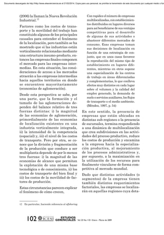 (2006) la llaman la Nueva Revolución
Industrial.12
Factores como los costos de trans-
porte y la movilidad del trabajo han
constituido algunos de los principales
causales para entender el fenómeno
de la localización, pero también se ha
mostrado que si las industrias están
verticalmente relacionadas mediante
una estructura insumo-producto, en-
tonces las empresas ﬁnales componen
el mercado para las empresas inter-
medias. En esta situación, las consi-
deraciones de acceso a los mercados
atraerán a las empresas intermedias
hacia aquellos territorios en donde
se encuentren mayoritariamente
(economías de aglomeración).
Desde esta perspectiva se sabe, por
una parte, que la formación y el
tamaño de las aglomeraciones de-
penden del balance relativo de tres
fuerzas distintas: i) la magnitud
de las economías de aglomeración,
primordialmente de las economías
de localización existentes en una
industria verticalmente integrada,
ii) la intensidad de la competencia
(espacial) y, iii) el nivel de los costos
de transporte. Pero por otra, se co-
noce que la división y fragmentación
de la producción que conduce a ser
multiplanta depende de por lo menos
tres fuerzas: i) la magnitud de las
economías de alcance que permitan
la explotación de una misma base
tecnológica o de conocimiento, ii) los
costos de transporte del bien ﬁnal y
iii) los costos de la movilidad de fac-
tores de producción.
Estas circunstancias parecen explicar
el fenómeno de cómo crecen,
Con rapidez el número de empresas
multilocalizadas,conestablecimien-
tos distribuidos en lugares diversos
paraasíbeneﬁciarsedesusventajas
competitivas para el desarrollo
de algunas de sus actividades o
abastecer diferentes mercados de
consumo. Esas empresas toman
sus decisiones de localización en
función de una estrategia de con-
junto, que en unos casos favorece
la reproducción del mismo tipo de
establecimiento en lugares dife-
rentes, mientras en otros supone
una especialización de los centros
de trabajo en áreas diferenciadas
y complementarias, lo que conlleva
efectos muy distintos en cada lugar
sobre el volumen y la calidad del
empleo generado, la demanda de
suelooserviciosauxiliares,losﬂujos
de transporte o el medio ambiente.
(Méndez, 1997, p. 54)
En este sentido, la presencia de
empresas que están ubicadas en
distintas sub-regiones o la presencia
de sucursales, termina respondiendo
a una dinámica de multilocalización
que crea subdivisiones en las activi-
dades del proceso productivo, reduce
los costos de producción y encamina
a la empresa hacia la especializa-
ción productiva, al mejoramiento
de los procesos administrativos y,
por supuesto, a la maximización en
la utilización de los recursos para
ﬁnalmente vincularse de forma com-
petitiva al mercado mundial.
Dado que distintas actividades (o
segmentos) de la empresa tienen
también distintos requerimientos
factoriales, las empresas se localiza-
rán en aquellas regiones cuya dota-
12 En particular, haciendo referencia al offshoring.
Documento descargado de http://http://www.elsevierciencia.es el 21/02/2014. Copia para uso personal, se prohíbe la transmisión de este documento por cualquier medio o form
 