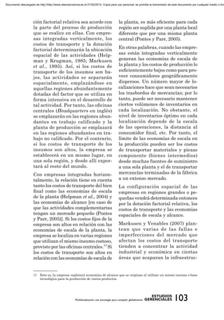 ción factorial relativa sea acorde con
la parte del proceso de producción
que se realice en ellas. Con empre-
sas integradas verticalmente, los
costos de transporte y la dotación
factorial determinarán la ubicación
espacial de las actividades (Help-
man y Krugman, 1985; Markusen
et al., 1995). Así, si los costos de
transporte de los insumos son ba-
jos, las actividades se separarán
espacialmente, emplazándose en
aquellas regiones abundantemente
dotadas del factor que se utiliza en
forma intensiva en el desarrollo de
tal actividad. Por tanto, las oﬁcinas
centrales (Headquarters en inglés)
se emplazarán en las regiones abun-
dantes en trabajo calificado y la
planta de producción se emplazará
en las regiones abundantes en tra-
bajo no caliﬁcado. Por el contrario,
si los costos de transporte de los
insumos son altos, la empresa se
establecerá en un mismo lugar, en
una sola región, y desde allí expor-
tará al resto del mundo.
Con empresas integradas horizon-
talmente, la relación tiene en cuenta
tanto los costos de transporte del bien
ﬁnal como las economías de escala
de la planta (Helpman et al., 2004) y
las economías de alcance [en caso de
que las actividades complementarias
tengan un mercado pequeño (Pontes
y Parr, 2005)]. Si los costos ﬁjos de la
empresa son altos en relación con las
economías de escala de la planta, la
empresa se localiza en varias regiones
que utilizan el mismo insumo costoso,
provisto por las oﬁcinas centrales.13
Si
los costos de transporte son altos en
relación con las economías de escala de
la planta, es más eﬁciente para cada
región ser suplida por una planta local
diferente que por una misma planta
central (Pontes y Parr, 2005).
En otras palabras, cuando las empre-
sas están integradas verticalmente
generan las economías de escala de
la planta y los costos de producción lo
suﬁcientemente bajos como para pro-
veer consumidores geográﬁcamente
dispersos. Un número mayor de lo-
calizaciones hace que sean necesarios
los trasbordos de mercancías; por lo
tanto, puede ser necesario mantener
ciertos volúmenes de inventarios en
cada localización. No obstante, el
nivel de inventarios óptimo en cada
localización depende de la escala
de las operaciones, la distancia al
consumidor ﬁnal, etc. Por tanto, el
límite de las economías de escala en
la producción pueden ser los costos
de transportar materiales y piezas
componente (bienes intermedios)
desde muchas fuentes de suministro
a una sola planta y el de transportar
mercancías terminadas de la fábrica
a un extenso mercado.
La configuración espacial de las
empresas en regiones grandes o pe-
queñas vendrá determinada entonces
por la dotación factorial relativa, los
costos de transporte y las economías
espaciales de escala y alcance.
Markusen y Venables (2007) plan-
tean que varias de las fallas e
imperfecciones del mercado que
afectan los costos del transporte
tienden a concentrar la actividad
industrial y económica en ciertas
áreas que acaparan la infraestruc-
13 Esto es, la empresa explotará economías de alcance que se originan al utilizar un mismo insumo o base
tecnológica para la producción de varios productos.
Documento descargado de http://http://www.elsevierciencia.es el 21/02/2014. Copia para uso personal, se prohíbe la transmisión de este documento por cualquier medio o form
 