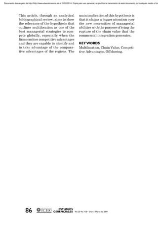 This article, through an analytical
bibliographical review, aims to show
the relevance of the hypothesis that
outlines multilocation as one of the
best managerial strategies to com-
pete globally, especially when the
ﬁrms enclose competitive advantages
and they are capable to identify and
to take advantage of the compara-
tive advantages of the regions. The
main implication of this hypothesis is
that it claims a bigger attention over
the new necessities of managerial
abilities with the purpose of tying the
rupture of the chain value that the
commercial integration generates.
Multilocation, Chain Value, Competi-
tive Advantages, Offshoring.
Documento descargado de http://http://www.elsevierciencia.es el 21/02/2014. Copia para uso personal, se prohíbe la transmisión de este documento por cualquier medio o form
 