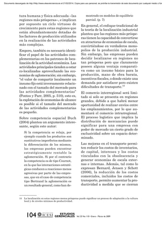 tura humana y física adecuada –las
regiones más prósperas–, e implican
por supuesto un ciclo virtuoso de
crecimiento para estas regiones que
están abundantemente dotadas de
los factores de producción utilizados
en la realización de las actividades
más complejas.
Empero, también es necesario identi-
ﬁcar el papel de las actividades com-
plementarias en los patrones de loca-
lización de la actividad económica. Las
actividades principales tienden a estar
co-localizadas aprovechando las eco-
nomías de aglomeración; sin embargo,
“el valor de compartir localmente un
insumo ﬁjo está inversamente relacio-
nado con el tamaño del mercado para
las actividades complementarias”
(Pontes y Parr, 2005, p. 510), esto es,
la explotación de economías de alcance
es posible si el tamaño del mercado
de las actividades complementarias
es pequeño.
Sobre competencia espacial Duch
(2004) plantea un argumento intere-
sante, según este autor:
Si la competencia se relaja, por
ejemplo cuando los productos son
sustitutivos imperfectos mediante
la diferenciación de los mismos,
las empresas pueden encontrar
estratégicamente rentable la
aglomeración. Si por el contrario
la competencia es de tipo Cournot,
en la que las interacciones estraté-
gicas conducen a reacciones menos
agresivas por parte de las empre-
sas, que en el caso de competencia
tipo Bertrand la aglomeración es
un resultado general, como han de-
mostrado en modelos de equilibrio
parcial. (p. 7)
En general, el enfoque tradicional de
la teoría de la localización industrial
plantea que las regiones más próspe-
ras tienen la capacidad de convertirse
en atractoras de economías de escala,
convirtiéndose en verdaderos mono-
polios de la producción industrial.
Sin embargo, las empresas pueden
decidir localizarse en regiones no
tan prósperas pero que claramente
poseen alguna ventaja comparati-
va como un insumo básico para la
producción, mano de obra barata,
incentivos ﬁscales, o donde existe una
demanda por satisfacer pero existen
diﬁcultades de transporte.14
El comercio interregional será limi-
tado si solo se presenta en regiones
grandes, debido a que habrá menor
oportunidad de realizar envíos entre
los emplazamientos, por lo que au-
mentará el comercio intrarregional.
El proceso logístico que implica la
distribución de mercancías puede
significar para una empresa con
poder de mercado un cierto grado de
exclusividad sobre un espacio deter-
minado.
Las mejoras en el transporte permi-
ten reducir los costos de inventarios,
de capital, intereses y los costos
vinculados con la obsolescencia y
generar economías de escala exter-
nas e internas. Además, tal como lo
expresan Bernard, Jensen y Schott
(2006), la reducción de los costos
comerciales, incluidos los costos de
transporte, permite aumentar la pro-
ductividad a medida que se cierran
14 La localización en estas regiones menos prósperas puede signiﬁcar un proceso de adaptación a la cultura
local y de niveles mínimos de productividad.
Documento descargado de http://http://www.elsevierciencia.es el 21/02/2014. Copia para uso personal, se prohíbe la transmisión de este documento por cualquier medio o form
 