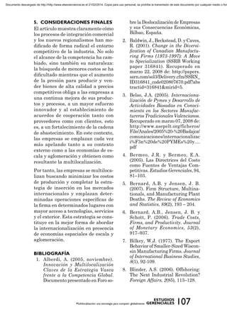 El artículo muestra claramente cómo
los procesos de integración comercial
y los nuevos regionalismos han mo-
diﬁcado de forma radical el entorno
competitivo de la industria. No solo
el alcance de la competencia ha cam-
biado, sino también su naturaleza:
la búsqueda de menores costos se ha
diﬁcultado mientras que el aumento
de la presión para producir y ven-
der bienes de alta calidad a precios
competitivos obliga a las empresas a
una continua mejora de sus produc-
tos y procesos, a un mayor esfuerzo
innovador y al establecimiento de
acuerdos de cooperación tanto con
proveedores como con clientes, esto
es, a un fortalecimiento de la cadena
de abastecimiento. En este contexto,
las empresas se emplazan cada vez
más apelando tanto a su contexto
externo como a las economías de es-
cala y aglomeración y obtienen como
resultante la multilocalización.
Por tanto, las empresas se multiloca-
lizan buscando minimizar los costos
de producción y completar la estra-
tegia de inserción en los mercados
internacionales y emplazan deter-
minadas operaciones especíﬁcas de
la ﬁrma en determinados lugares con
mayor acceso a tecnologías, servicios
y el exterior. Esta estrategia se cons-
tituye en la mejor forma de abordar
la internacionalización en presencia
de economías espaciales de escala y
aglomeración.
1. Alberdi, A. (2005, noviembre).
Innovación y Multilocalización
Claves de la Estrategia Vasca
frente a la Competencia Global.
Documento presentado en Foro so-
bre la Deslocalización de Empresas
y sus Consecuencias Económicas,
Bilbao, España.
2. Baldwin, J., Beckstead, D. y Caves,
R. (2001). Change in the Diversi-
ﬁcation of Canadian Manufactu-
ring Firms (1973-1997): A Move
to Specialization (SSRB Working
paper 316841). Recuperado en
marzo 22, 2008 de: http://papers.
ssrn.com/sol3/Delivery.cfm/SSRN_
ID316841_code020807670.pdf?abs
tractid=316841&mirid=5.
3. Belso, J.A. (2005). Internaciona-
lización de Pymes y Desarrollo de
Actividades Basadas en Conoci-
miento en los Sectores Manufac-
tureros Tradicionales Valencianos.
Recuperado en marzo 07, 2008 de:
http://www.asepelt.org/ficheros/
File/Anales/2005%20-%20Badajoz/
comunicaciones/internacionalizac
i%F3n%20de%20PYMEs%20y....
pdf
4. Bermeo, J.R. y Bermeo, E.A.
(2005). Las Directrices del Costo
como Fuentes de Ventajas Com-
petitivas. Estudios Gerenciales, 94,
81–103.
5. Bernard, A.B. y Jensen, J. B.
(2007). Firm Structure, Multina-
tionals, and Manufacturing Plant
Deaths. The Review of Economics
and Statistics, 89(2), 193 – 204.
6. Bernard, A.B., Jensen, J. B. y
Schott, P. (2006). Trade Costs,
Firms, and Productivity. Journal
of Monetary Economics, 53(2),
917–937.
7. Bilkey, W.J. (1977). The Export
Behavior of Smaller-Sized Wiscon-
sin Manufacturing Firms. Journal
of International Business Studies,
8(1), 92-109.
8. Blinder, A.S. (2006). Offshoring:
The Next Industrial Revolution?
Foreign Affairs, 2(85), 113–128.
Documento descargado de http://http://www.elsevierciencia.es el 21/02/2014. Copia para uso personal, se prohíbe la transmisión de este documento por cualquier medio o form
 