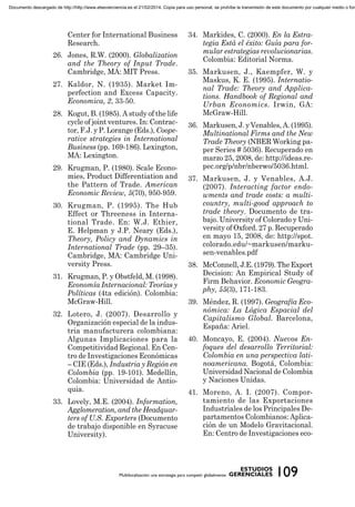 Center for International Business
Research.
26. Jones, R.W. (2000). Globalization
and the Theory of Input Trade.
Cambridge, MA: MIT Press.
27. Kaldor, N. (1935). Market Im-
perfection and Excess Capacity.
Economica, 2, 33-50.
28. Kogut, B. (1985). A study of the life
cycle of joint ventures. In: Contrac-
tor, F.J. y P. Lorange (Eds.), Coope-
rative strategies in International
Business (pp. 169-186). Lexington,
MA: Lexington.
29. Krugman, P. (1980). Scale Econo-
mies, Product Differentiation and
the Pattern of Trade. American
Economic Review, 5(70), 950-959.
30. Krugman, P. (1995). The Hub
Effect or Threeness in Interna-
tional Trade. En: W.J. Ethier,
E. Helpman y J.P. Neary (Eds.),
Theory, Policy and Dynamics in
International Trade (pp. 29–35).
Cambridge, MA: Cambridge Uni-
versity Press.
31. Krugman, P. y Obstfeld, M. (1998).
Economía Internacional: Teorías y
Políticas (4ta edición). Colombia:
McGraw-Hill.
32. Lotero, J. (2007). Desarrollo y
Organización especial de la indus-
tria manufacturera colombiana:
Algunas Implicaciones para la
Competitividad Regional. En Cen-
tro de Investigaciones Económicas
– CIE (Eds.), Industria y Región en
Colombia (pp. 19-101). Medellín,
Colombia: Universidad de Antio-
quia.
33. Lovely, M.E. (2004). Information,
Agglomeration, and the Headquar-
ters of U.S. Exporters (Documento
de trabajo disponible en Syracuse
University).
34. Markides, C. (2000). En la Estra-
tegia Está el éxito: Guía para for-
mular estrategias revolucionarias.
Colombia: Editorial Norma.
35. Markusen, J., Kaempfer, W. y
Maskus, K. E. (1995). Internatio-
nal Trade: Theory and Applica-
tions. Handbook of Regional and
Urban Economics. Irwin, GA:
McGraw-Hill.
36. Markusen, J. y Venables, A. (1995).
Multinational Firms and the New
Trade Theory (NBER Working pa-
per Series # 5036). Recuperado en
marzo 25, 2008, de: http://ideas.re-
pec.org/p/nbr/nberwo/5036.html.
37. Markusen, J. y Venables, A.J.
(2007). Interacting factor endo-
wments and trade costs: a multi-
country, multi-good approach to
trade theory. Documento de tra-
bajo. University of Colorado y Uni-
versity of Oxford. 27 p. Recuperado
en mayo 15, 2008, de: http://spot.
colorado.edu/~markusen/marku-
sen-venables.pdf
38. McConnell, J.E. (1979). The Export
Decision: An Empirical Study of
Firm Behavior. Economic Geogra-
phy, 55(3), 171-183.
39. Méndez, R. (1997). Geografía Eco-
nómica: La Lógica Espacial del
Capitalismo Global. Barcelona,
España: Ariel.
40. Moncayo, E. (2004). Nuevos En-
foques del desarrollo Territorial:
Colombia en una perspectiva lati-
noamericana. Bogotá, Colombia:
Universidad Nacional de Colombia
y Naciones Unidas.
41. Moreno, A. I. (2007). Compor-
tamiento de las Exportaciones
Industriales de los Principales De-
partamentos Colombianos: Aplica-
ción de un Modelo Gravitacional.
En: Centro de Investigaciones eco-
Documento descargado de http://http://www.elsevierciencia.es el 21/02/2014. Copia para uso personal, se prohíbe la transmisión de este documento por cualquier medio o form
 