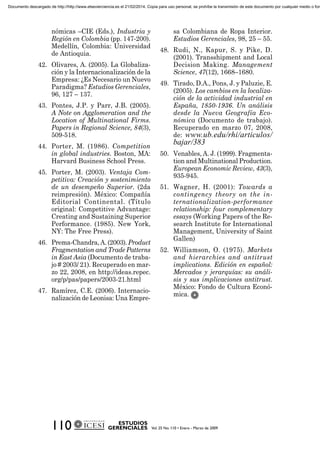 nómicas –CIE (Eds.), Industria y
Región en Colombia (pp. 147-200).
Medellín, Colombia: Universidad
de Antioquia.
42. Olivares, A. (2005). La Globaliza-
ción y la Internacionalización de la
Empresa: ¿Es Necesario un Nuevo
Paradigma? Estudios Gerenciales,
96, 127 – 137.
43. Pontes, J.P. y Parr, J.B. (2005).
A Note on Agglomeration and the
Location of Multinational Firms.
Papers in Regional Science, 84(3),
509-518.
44. Porter, M. (1986). Competition
in global industries. Boston, MA:
Harvard Business School Press.
45. Porter, M. (2003). Ventaja Com-
petitiva: Creación y sostenimiento
de un desempeño Superior. (2da
reimpresión). México: Compañía
Editorial Continental. (Título
original: Competitive Advantage:
Creating and Sustaining Superior
Performance. (1985). New York,
NY: The Free Press).
46. Prema-Chandra,A.(2003).Product
Fragmentation and Trade Patterns
in East Asia (Documento de traba-
jo # 2003/ 21). Recuperado en mar-
zo 22, 2008, en http://ideas.repec.
org/p/pas/papers/2003-21.html
47. Ramírez, C.E. (2006). Internacio-
nalización de Leonisa: Una Empre-
sa Colombiana de Ropa Interior.
Estudios Gerenciales, 98, 25 – 55.
48. Rudi, N., Kapur, S. y Pike, D.
(2001). Transshipment and Local
Decision Making. Management
Science, 47(12), 1668–1680.
49. Tirado, D.A., Pons, J. y Paluzie, E.
(2005). Los cambios en la localiza-
ción de la actividad industrial en
España, 1850-1936. Un análisis
desde la Nueva Geografía Eco-
nómica (Documento de trabajo).
Recuperado en marzo 07, 2008,
de: www.ub.edu/rhi/articulos/
bajar/383
50. Venables, A. J. (1999). Fragmenta-
tion and Multinational Production.
European Economic Review, 43(3),
935-945.
51. Wagner, H. (2001): Towards a
contingency theory on the in-
ternationalization-performance
relationship: four complementary
essays (Working Papers of the Re-
search Institute for International
Management, University of Saint
Gallen)
52. Williamson, O. (1975). Markets
and hierarchies and antitrust
implications. Edición en español:
Mercados y jerarquías: su análi-
sis y sus implicaciones antitrust.
México: Fondo de Cultura Econó-
mica.
Documento descargado de http://http://www.elsevierciencia.es el 21/02/2014. Copia para uso personal, se prohíbe la transmisión de este documento por cualquier medio o form
 