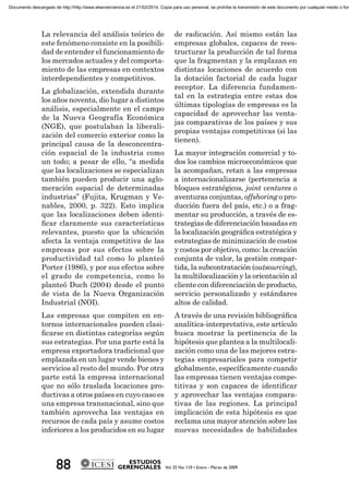 La relevancia del análisis teórico de
este fenómeno consiste en la posibili-
dad de entender el funcionamiento de
los mercados actuales y del comporta-
miento de las empresas en contextos
interdependientes y competitivos.
La globalización, extendida durante
los años noventa, dio lugar a distintos
análisis, especialmente en el campo
de la Nueva Geografía Económica
(NGE), que postulaban la liberali-
zación del comercio exterior como la
principal causa de la desconcentra-
ción espacial de la industria como
un todo; a pesar de ello, “a medida
que las localizaciones se especializan
también pueden producir una aglo-
meración espacial de determinadas
industrias” (Fujita, Krugman y Ve-
nables, 2000, p. 322). Esto implica
que las localizaciones deben identi-
ﬁcar claramente sus características
relevantes, puesto que la ubicación
afecta la ventaja competitiva de las
empresas por sus efectos sobre la
productividad tal como lo planteó
Porter (1986), y por sus efectos sobre
el grado de competencia, como lo
planteó Duch (2004) desde el punto
de vista de la Nueva Organización
Industrial (NOI).
Las empresas que compiten en en-
tornos internacionales pueden clasi-
ﬁcarse en distintas categorías según
sus estrategias. Por una parte está la
empresa exportadora tradicional que
emplazada en un lugar vende bienes y
servicios al resto del mundo. Por otra
parte está la empresa internacional
que no sólo traslada locaciones pro-
ductivas a otros países en cuyo caso es
una empresa transnacional, sino que
también aprovecha las ventajas en
recursos de cada país y asume costos
inferiores a los producidos en su lugar
de radicación. Así mismo están las
empresas globales, capaces de rees-
tructurar la producción de tal forma
que la fragmentan y la emplazan en
distintas locaciones de acuerdo con
la dotación factorial de cada lugar
receptor. La diferencia fundamen-
tal en la estrategia entre estas dos
últimas tipologías de empresas es la
capacidad de aprovechar las venta-
jas comparativas de los países y sus
propias ventajas competitivas (si las
tienen).
La mayor integración comercial y to-
dos los cambios microeconómicos que
la acompañan, retan a las empresas
a internacionalizarse (pertenencia a
bloques estratégicos, joint ventures o
aventuras conjuntas, offshoring o pro-
ducción fuera del país, etc.) o a frag-
mentar su producción, a través de es-
trategias de diferenciación basadas en
la localización geográﬁca estratégica y
estrategias de minimización de costos
y costos por objetivo, como: la creación
conjunta de valor, la gestión compar-
tida, la subcontratación (outsourcing),
la multilocalización y la orientación al
cliente con diferenciación de producto,
servicio personalizado y estándares
altos de calidad.
A través de una revisión bibliográﬁca
analítica-interpretativa, este artículo
busca mostrar la pertinencia de la
hipótesis que plantea a la multilocali-
zación como una de las mejores estra-
tegias empresariales para competir
globalmente, especíﬁcamente cuando
las empresas tienen ventajas compe-
titivas y son capaces de identiﬁcar
y aprovechar las ventajas compara-
tivas de las regiones. La principal
implicación de esta hipótesis es que
reclama una mayor atención sobre las
nuevas necesidades de habilidades
Documento descargado de http://http://www.elsevierciencia.es el 21/02/2014. Copia para uso personal, se prohíbe la transmisión de este documento por cualquier medio o form
 