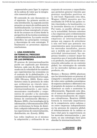 empresariales para ligar la ruptura
de la cadena de valor que la integra-
ción comercial produce.
El contenido de este documento es
el siguiente. La primera sección es
esta introducción. La segunda sección
presenta un marco de análisis para la
multilocalización. La tercera sección
muestra su base conceptual y el esta-
do de los avances en el área desde la
perspectiva de las teorías económicas
y administrativas. La cuarta sección
identifica las principales ventajas
y desventajas de esta estrategia. Y
finalmente se presentan algunas
conclusiones.
El proceso de internacionalización
puede ser explicado por distintos
factores, cada uno de ellos más ali-
neado con la velocidad de los cambios
que experimentan las economías en
el contexto de la globalización y la
sociedad de la información (Cavusgil,
1980; Olivares, 2005). Entre estos
factores están la presencia de redes
que evidencian un vínculo inter-
organizacional en la experiencia de
internacionalización y, por tanto,
mecanismos coordinados y coope-
rativos de acceder a los mercados
internacionales que requieren nuevas
formas de contratación (Bermeo y
Bermeo, 2005), y las tecnologías de la
información y telecomunicación (TIC)
que revolucionan la forma de distri-
buir y adquirir información, por tanto
las experiencias de comercialización,
distribución, etc. (Lovely, 2004).
Las redes implican en sí mismas
la adquisición y utilización de un
conjunto de recursos y capacidades
que permiten generar vínculos que
generan resultados positivos en
la red local. Siguiendo esta idea,
Wagner (2001) muestra que los
resultados de I+D de las pymes es-
tán vinculados a la localización y a
la inversión directa en el exterior.
Por tanto, es posible aﬁrmar que,
en la actualidad, factores externos
a las empresas pero evidentemente
sinergéticos, permiten que muchas
empresas se internacionalicen
porque son capaces de articularse
a una red local que potencia sus
conocimientos para incursionar en
los mercados mundiales, puesto
que a medida que intensiﬁcan su
actividad internacional, las em-
presas tienden a conocer mejor los
requisitos que el mercado demanda
a su producto, las políticas de comu-
nicación adecuadas en un contexto
global, las estrategias de entrada
en los mercados óptimas para su
producto, etc.
Bermeo y Bermeo (2005) plantean
que las interrelaciones se generan al
compartir o transferir una actividad
de valor entre unidades estratégicas
de negocios similares o diferentes con
el propósito de mejorar su eﬁciencia,
disminuir su costo o aumentar la
diferenciación. Siguiendo esta idea,
en el marco de procesos especíﬁcos
de internacionalización de empre-
sas colombianas, Ramírez (2006)
formula la renovada importancia
de la competencia entre cadenas y
no entre empresas independientes
en los procesos de comercio global;
el robustecimiento de la cadena se
hace vital para la supervivencia en
los mercados internacionales y, por
tanto, en una estrategia clave para
abordar la internacionalización.
Documento descargado de http://http://www.elsevierciencia.es el 21/02/2014. Copia para uso personal, se prohíbe la transmisión de este documento por cualquier medio o form
 