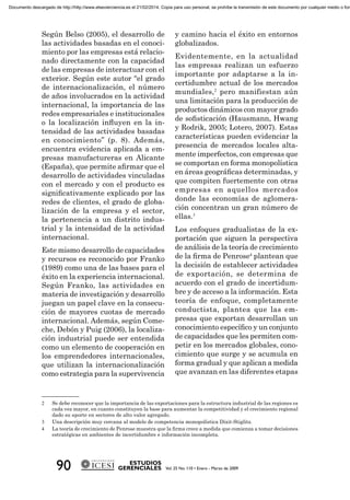 Según Belso (2005), el desarrollo de
las actividades basadas en el conoci-
miento por las empresas está relacio-
nado directamente con la capacidad
de las empresas de interactuar con el
exterior. Según este autor “el grado
de internacionalización, el número
de años involucrados en la actividad
internacional, la importancia de las
redes empresariales e institucionales
o la localización inﬂuyen en la in-
tensidad de las actividades basadas
en conocimiento” (p. 8). Además,
encuentra evidencia aplicada a em-
presas manufactureras en Alicante
(España), que permite aﬁrmar que el
desarrollo de actividades vinculadas
con el mercado y con el producto es
signiﬁcativamente explicado por las
redes de clientes, el grado de globa-
lización de la empresa y el sector,
la pertenencia a un distrito indus-
trial y la intensidad de la actividad
internacional.
Este mismo desarrollo de capacidades
y recursos es reconocido por Franko
(1989) como una de las bases para el
éxito en la experiencia internacional.
Según Franko, las actividades en
materia de investigación y desarrollo
juegan un papel clave en la consecu-
ción de mayores cuotas de mercado
internacional. Además, según Come-
che, Debón y Puig (2006), la localiza-
ción industrial puede ser entendida
como un elemento de cooperación en
los emprendedores internacionales,
que utilizan la internacionalización
como estrategia para la supervivencia
y camino hacia el éxito en entornos
globalizados.
Evidentemente, en la actualidad
las empresas realizan un esfuerzo
importante por adaptarse a la in-
certidumbre actual de los mercados
mundiales,2
pero manifiestan aún
una limitación para la producción de
productos dinámicos con mayor grado
de soﬁsticación (Hausmann, Hwang
y Rodrik, 2005; Lotero, 2007). Estas
características pueden evidenciar la
presencia de mercados locales alta-
mente imperfectos, con empresas que
se comportan en forma monopolística
en áreas geográﬁcas determinadas, y
que compiten fuertemente con otras
empresas en aquellos mercados
donde las economías de aglomera-
ción concentran un gran número de
ellas.3
Los enfoques gradualistas de la ex-
portación que siguen la perspectiva
de análisis de la teoría de crecimiento
de la ﬁrma de Penrose4
plantean que
la decisión de establecer actividades
de exportación, se determina de
acuerdo con el grado de incertidum-
bre y de acceso a la información. Esta
teoría de enfoque, completamente
conductista, plantea que las em-
presas que exportan desarrollan un
conocimiento especíﬁco y un conjunto
de capacidades que les permiten com-
petir en los mercados globales, cono-
cimiento que surge y se acumula en
forma gradual y que aplican a medida
que avanzan en las diferentes etapas
2 Se debe reconocer que la importancia de las exportaciones para la estructura industrial de las regiones es
cada vez mayor, en cuanto constituyen la base para aumentar la competitividad y el crecimiento regional
dado su aporte en sectores de alto valor agregado.
3 Una descripción muy cercana al modelo de competencia monopolística Dixit-Stiglitz.
4 La teoría de crecimiento de Penrose muestra que la ﬁrma crece a medida que comienza a tomar decisiones
estratégicas en ambientes de incertidumbre e información incompleta.
Documento descargado de http://http://www.elsevierciencia.es el 21/02/2014. Copia para uso personal, se prohíbe la transmisión de este documento por cualquier medio o form
 