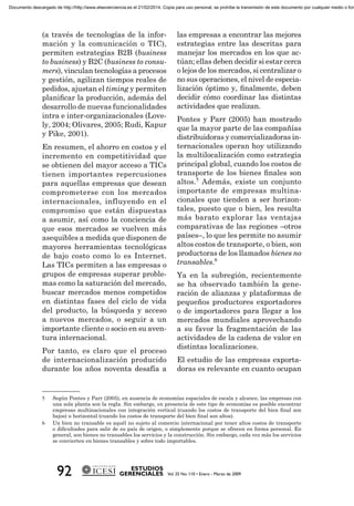 (a través de tecnologías de la infor-
mación y la comunicación o TIC),
permiten estrategias B2B (business
to business) y B2C (business to consu-
mers), vinculan tecnologías a procesos
y gestión, agilizan tiempos reales de
pedidos, ajustan el timing y permiten
planiﬁcar la producción, además del
desarrollo de nuevas funcionalidades
intra e inter-organizacionales (Love-
ly, 2004; Olivares, 2005; Rudi, Kapur
y Pike, 2001).
En resumen, el ahorro en costos y el
incremento en competitividad que
se obtienen del mayor acceso a TICs
tienen importantes repercusiones
para aquellas empresas que desean
comprometerse con los mercados
internacionales, influyendo en el
compromiso que están dispuestas
a asumir, así como la conciencia de
que esos mercados se vuelven más
asequibles a medida que disponen de
mayores herramientas tecnológicas
de bajo costo como lo es Internet.
Las TICs permiten a las empresas o
grupos de empresas superar proble-
mas como la saturación del mercado,
buscar mercados menos competidos
en distintas fases del ciclo de vida
del producto, la búsqueda y acceso
a nuevos mercados, o seguir a un
importante cliente o socio en su aven-
tura internacional.
Por tanto, es claro que el proceso
de internacionalización producido
durante los años noventa desafía a
las empresas a encontrar las mejores
estrategias entre las descritas para
manejar los mercados en los que ac-
túan; ellas deben decidir si estar cerca
o lejos de los mercados, si centralizar o
no sus operaciones, el nivel de especia-
lización óptimo y, ﬁnalmente, deben
decidir cómo coordinar las distintas
actividades que realizan.
Pontes y Parr (2005) han mostrado
que la mayor parte de las compañías
distribuidoras y comercializadoras in-
ternacionales operan hoy utilizando
la multilocalización como estrategia
principal global, cuando los costos de
transporte de los bienes ﬁnales son
altos.5
Además, existe un conjunto
importante de empresas multina-
cionales que tienden a ser horizon-
tales, puesto que o bien, les resulta
más barato explorar las ventajas
comparativas de las regiones –otros
países–, lo que les permite no asumir
altos costos de transporte, o bien, son
productoras de los llamados bienes no
transables.6
Ya en la subregión, recientemente
se ha observado también la gene-
ración de alianzas y plataformas de
pequeños productores exportadores
o de importadores para llegar a los
mercados mundiales aprovechando
a su favor la fragmentación de las
actividades de la cadena de valor en
distintas localizaciones.
El estudio de las empresas exporta-
doras es relevante en cuanto ocupan
5 Según Pontes y Parr (2005), en ausencia de economías espaciales de escala y alcance, las empresas con
una sola planta son la regla. Sin embargo, en presencia de este tipo de economías es posible encontrar
empresas multinacionales con integración vertical (cuando los costos de transporte del bien ﬁnal son
bajos) u horizontal (cuando los costos de transporte del bien ﬁnal son altos).
6 Un bien no transable es aquél no sujeto al comercio internacional por tener altos costos de transporte
o diﬁcultades para salir de su país de origen, o simplemente porque se ofrecen en forma personal. En
general, son bienes no transables los servicios y la construcción. Sin embargo, cada vez más los servicios
se convierten en bienes transables y sobre todo importables.
Documento descargado de http://http://www.elsevierciencia.es el 21/02/2014. Copia para uso personal, se prohíbe la transmisión de este documento por cualquier medio o form
 