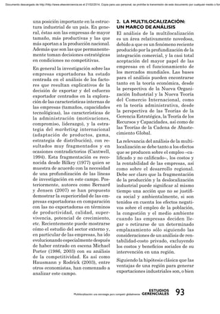 una posición importante en la estruc-
tura industrial de un país. En gene-
ral, éstas son las empresas de mayor
tamaño, más productivas y las que
más aportan a la producción nacional.
Además que son las que permanente-
mente toman decisiones estratégicas
en condiciones no competitivas.
En general la investigación sobre las
empresas exportadoras ha estado
centrada en el análisis de los facto-
res que resultan explicativos de la
decisión de exportar y del esfuerzo
exportador centrados en la explora-
ción de las características internas de
las empresas (tamaños, capacidades
tecnológicas), las características de
la administración (motivaciones,
compromiso, liderazgo), y la estra-
tegia del marketing internacional
(adaptación de productos, gama,
estrategia de distribución), con re-
sultados muy fragmentados y en
ocasiones contradictorios (Cantwell,
1994). Esta fragmentación es reco-
nocida desde Bilkey (1977) quien se
muestra de acuerdo con la necesidad
de una profundización de las líneas
de investigación en este campo. Pos-
teriormente, autores como Bernard
y Jensen (2007) se han propuesto
demostrar la superioridad de las em-
presas exportadoras en comparación
con las no exportadoras en términos
de productividad, calidad, super-
vivencia, potencial de crecimiento,
etc. Recientemente puede mostrarse
cómo el estudio del sector externo y,
en particular de las empresas, ha ido
evolucionando especialmente después
de haber entrado en escena Michael
Porter (1986, 2003) con su análisis
de la competitividad. Es así como
Hausmann y Rodrick (2003), entre
otros economistas, han comenzado a
analizar este campo.
El análisis de la multilocalización
es un área relativamente novedosa,
debido a que es un fenómeno reciente
producido por la profundización de la
integración comercial, y la casi total
aceptación del mayor papel de las
empresas en el funcionamiento de
los mercados mundiales. Las bases
para el análisis pueden encontrarse
tanto en la teoría económica, desde
la perspectiva de la Nueva Organi-
zación Industrial y la Nueva Teoría
del Comercio Internacional, como
en la teoría administrativa, desde
la perspectiva de las Teorías de la
Gerencia Estratégica, la Teoría de los
Recursos y Capacidades, así como de
las Teorías de la Cadena de Abaste-
cimiento Global.
La relevancia del análisis de la multi-
localización se debe tanto a los efectos
que se producen sobre el empleo –ca-
liﬁcado y no caliﬁcado–, los costos y
la rentabilidad de las empresas, así
como sobre el desarrollo regional.
Debe ser claro que la fragmentación
de la producción y la deslocalización
industrial puede signiﬁcar al mismo
tiempo una acción que no se justiﬁ-
ca social y ambientalmente, si son
tenidos en cuenta los efectos negati-
vos sobre el empleo de la población,
la congestión y el medio ambiente
cuando las empresas deciden lle-
gar o retirarse de un determinado
emplazamiento sólo siguiendo las
consideraciones de un análisis de ren-
tabilidad-costo privado, excluyendo
los costos y beneﬁcios sociales de su
intervención en una región.
Siguiendo la hipótesis clásica que las
ventajas de una región para generar
exportaciones industriales son, o bien
Documento descargado de http://http://www.elsevierciencia.es el 21/02/2014. Copia para uso personal, se prohíbe la transmisión de este documento por cualquier medio o form
 