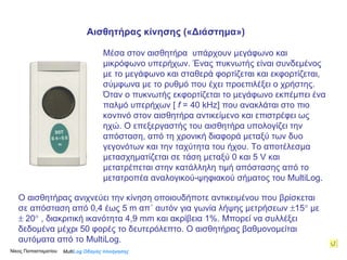 Μέσα στον αισθητήρα  υπάρχουν μεγάφωνο και μικρόφωνο υπερήχων. Ένας πυκνωτής είναι συνδεμένος με το μεγάφωνο και σταθερά φορτίζεται και εκφορτίζεται, σύμφωνα με το ρυθμό που έχει προεπιλέξει ο χρήστης. Όταν ο πυκνωτής εκφορτίζεται το μεγάφωνο εκπέμπει ένα παλμό υπερήχων  [  f   = 40 kHz]  που ανακλάται στο πιο κοντινό στον αισθητήρα αντικείμενο και επιστρέφει ως ηχώ. Ο επεξεργαστής του αισθητήρα υπολογίζει την απόσταση, από τη χρονική διαφορά μεταξύ των δυο γεγονότων και την ταχύτητα του ήχου. Το αποτέλεσμα μετασχηματίζεται σε τάση μεταξύ 0 και 5  V  και  μετατρέπεται στην κατάλληλη τιμή απόστασης από το μετατροπέα αναλογικού-ψηφιακού σήματος του MultiLog. Ο αισθητήρας ανιχνεύει την κίνηση οποιουδήποτε αντικειμένου που βρίσκεται σε απόσταση από 0,4 έως 5  m  απ΄ αυτόν για γωνία λήψης  μετρήσεων   15   με    20   ,  διακριτική ικανότητα 4,9  mm  και   ακρίβεια  1% . Μπορεί να συλλέξει δεδομένα μέχρι 50 φορές το δευτερόλεπτο. Ο αισθητήρας βαθμονομείται αυτόματα από το MultiLog.   Multi Log  Οδηγός πλοήγησης Αισθητήρας κίνησης («Διάστημα» )  Νίκος Παπασταματίου  
