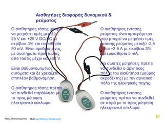 Ο αισθητήρας τάσης μπορεί να μετρήσει τιμές μεταξύ –25  V  και +25  V   DC/AC  με ακρίβεια 3% και ευαισθησία   50  mV . Είναι εφοδιασμένος με συστήματα προστασίας από τάσεις μέχρι και   60 V. Είναι βαθμονομημένος αυτόματα και δε χρειάζεται επιπλέον βαθμονόμηση. Ο αισθητήρας τάσης πρέπει να συνδεθεί παράλληλα με το προς μέτρηση ηλεκτρονικό κύκλωμα.  Ο αισθητήρας έντασης ρεύματος είναι αμπερόμετρο που μπορεί να μετρήσει τιμές έντασης ρεύματος μεταξύ -2,5 Α και +2,5  A  με ακρίβεια 3% και ευαισθησία 5  mΑ .  Για σωστές μετρήσεις πρέπει να συνδεθεί ο αρνητικός πόλος του αισθητήρα (μαύρος ακροδέκτης) με τον αρνητικό πόλο της ηλεκτρικής πηγής. Ο αισθητήρας έντασης ρεύματος πρέπει να συνδεθεί σε σειρά με το προς μέτρηση ηλεκτρονικό κύκλωμα.  Multi Log  Οδηγός πλοήγησης + –  + –  Αισθητήρες διαφοράς δυναμικού & ρεύματος Νίκος Παπασταματίου  