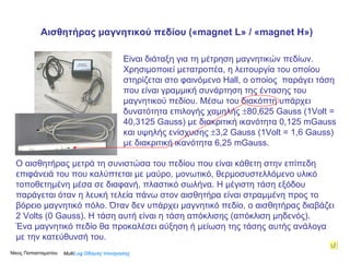 Είναι διάταξη για τη μέτρηση μαγνητικών πεδίων. Χρησιμοποιεί μετατροπέα, η λειτουργία του οποίου στηρίζεται στο φαινόμενο  Hall , ο οποίος  παράγει τάση που είναι γραμμική συνάρτηση της έντασης του μαγνητικού πεδίου. Μέσω του διακόπτη υπάρχει δυνατότητα επιλογής χαμηλής   80,625  Gauss  (1 Volt  = 40,3125  Gauss ) με διακριτική ικανότητα 0,125 mG auss  και υψηλής ενίσχυσης   3,2  Gauss  (1 Volt  = 1,6  Gauss ) με διακριτική ικανότητα 6,25 mG auss .   Ο αισθητήρας μετρά τη συνιστώσα του πεδίου που είναι κάθετη στην επίπεδη επιφάνειά του που καλύπτεται με μαύρο, μονωτικό, θερμοσυστελλόμενο υλικό  τοποθετημένη μέσα σε διαφανή, πλαστικό σωλήνα. Η μέγιστη τάση εξόδου παράγεται όταν η λευκή τελεία πάνω στον αισθητήρα είναι στραμμένη προς το βόρειο μαγνητικό πόλο. Όταν δεν υπάρχει μαγνητικό πεδίο, ο αισθητήρας διαβάζει 2 Volts (0  Gauss ). Η τάση αυτή είναι η τάση απόκλισης (απόκλιση μηδενός). Ένα μαγνητικό πεδίο θα προκαλέσει αύξηση ή μείωση της τάσης αυτής ανάλογα με την κατεύθυνσή του. Multi Log  Οδηγός πλοήγησης Αισθητήρας μαγνητικού πεδίου   (« magnet L »  /  « magnet H » ) Νίκος Παπασταματίου  