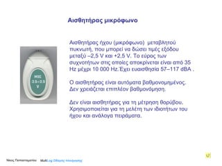 Αισθητήρας ήχου ( μικρόφωνο)  μεταβλητού πυκνωτή,  που μπορεί να δώσει τιμές εξόδου μεταξύ –2,5  V  και +2,5  V . Το εύρος των συχνοτήτων στις οποίες αποκρίνεται είναι από 35  Hz  μέχρι 10 000  Hz .Έχει ευαισθησία 57–117  dBA  . Ο αισθητήρας είναι αυτόματα βαθμονομημένος.  Δεν χρειάζεται επιπλέον βαθμονόμηση. Δεν είναι αισθητήρας για τη μέτρηση θορύβου . Χρησιμοποιείται για τη μελέτη των ιδιοτήτων του ήχου και ανάλογα πειράματα. Multi Log  Οδηγός πλοήγησης Αισθητήρας μικρόφωνο Νίκος Παπασταματίου  