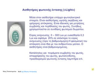 Μέσα στον αισθητήρα υπάρχει φωτοηλεκτρικό στοιχείο. Είναι αισθητήρας υψηλής ακρίβειας και γρήγορης απόκρισης. Είναι ιδανικός για μετρήσεις συμβολής και περίθλασης του φωτός. Συνήθως χρησιμοποιείται σε συνθήκες φωτισμού δωματίου.  Εύρος ανίχνευσης  0    300 Lux με ευαισθησία 0,3 Lux και σφάλμα  20% σε ολόκληρο το εύρος ανίχνευσης (πριν τη βαθμονόμηση). Η φασματική του απόκριση είναι ίδια με του ανθρώπινου ματιού.  Ο αισθητήρας είναι βαθμονομημένος .  Κατάλληλος για  πειράματα συμβολής του φωτός, απορρόφησης του φωτός, φωτοσύνθεσης, προσδιορισμού φωτεινής έντασης λαμπτήρα κτλ. Multi Log  Οδηγός πλοήγησης Αισθητήρας φωτεινής έντασης (« Light » ) Νίκος Παπασταματίου  