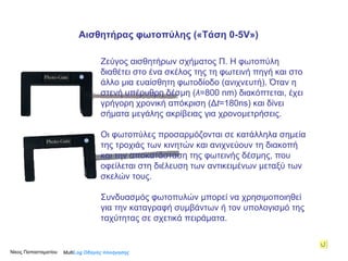 Ζεύγος αισθητήρων σχήματος Π.  H  φωτοπύλη διαθέτει στο ένα σκέλος της τη φωτεινή πηγή και στο άλλο μια ευαίσθητη φωτοδίοδο (ανιχνευτή). Όταν η στενή υπέρυθρη δέσμη ( λ =800  nm ) διακόπτεται, έχει γρήγορη χρονική απόκριση (Δ t = 180 ns )   και δίνει σήματα μεγάλης ακρίβειας για χρονομετρήσεις . Οι φωτοπύλες προσαρμόζονται σε κατάλληλα σημεία της τροχιάς των κινητών και ανιχνεύουν τη διακοπή και την αποκατάσταση της φωτεινής δέσμης, που οφείλεται στη διέλευση των αντικειμένων μεταξύ των σκελών τους. Συνδυασμός φωτοπυλών μπορεί να χρησιμοποιηθεί για την καταγραφή συμβάντων ή τον υπολογισμό της ταχύτητας σε σχετικά πειράματα. Multi Log  Οδηγός πλοήγησης Αισθητήρας φωτοπύλης («Τάση  0 -5 V » ) Νίκος Παπασταματίου  