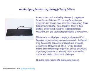 Αποτελείται από  επίπεδη πλαστική επιφάνεια, διαστάσεων 55  cm    20  cm , σχεδιασμένη να ανιχνεύει την πίεση που ασκείται επάνω της. Είναι διακόπτης επαφής, που σημαίνει ότι έχει δύο θέσεις: ανοικτό και κλειστό. Παραδίδεται με καλώδιο 2  m  για μεγαλύτερη ευκολία στην χρήση. Μέσα στον αισθητήρα επαφής υπάρχουν δύο ξεχωριστές στρώσεις αγώγιμου υλικού.  Ανάμεσα στις δύο αυτές στρώσεις υπάρχει μια στρώση μονωτικού σπόγγου με οπές.  Όταν ασκηθεί πίεση στην πλαστική επιφάνεια, οι δύο αγώγιμες στρώσεις έρχονται σε επαφή μέσω των οπών, οπότε και κλείνει ηλεκτρικό κύκλωμα.  Ο αισθητήρας είναι ήδη βαθμονομημένος.  Multi Log  Οδηγός πλοήγησης Αισθητήρας διακόπτης πίεσης(«Τάση  0 -5 V » ) Νίκος Παπασταματίου  