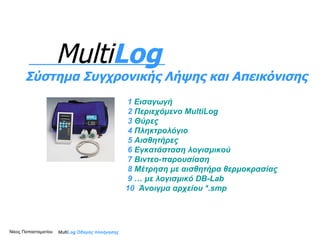 1   Εισαγωγή 2   Περιεχόμενο  MultiLog 3  Θύρες 4  Πληκτρολόγιο 5  Αισθητήρες 6  Εγκατάσταση λογισμικού 7  Βιντεο -παρουσίαση 8  Μέτρηση με αισθητήρα θερμοκρασίας 9  … με λογισμικό  DB-Lab 10  Άνοιγμα αρχείου * . smp Multi Log  Οδηγός πλοήγησης Multi Log Σύστημα Συγχρονικής Λήψης και Απεικόνισης Νίκος Παπασταματίου  