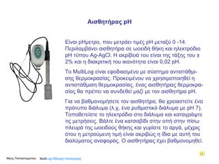 Είναι  p Ημετρο, που μετράει τιμές  p Η   μεταξύ 0  - 14. Περιλαμβάνει αισθητήρα σε ωοειδή θήκη και ηλεκτρόδιο  p Η   τύπου  Ag-AgCl . Η ακρίβειά του είναι της τάξης του ± 2% και η διακριτική του ικανότητα είναι 0,02  p Η.  Το MultiLog είναι εφοδιασμένο με σύστημα αντιστάθμι-σης θερμοκρασίας. Προκειμένου να χρησιμοποιηθεί η αντιστάθμιση θερμοκρασίας, ένας αισθητήρας θερμοκρα-σίας θα πρέπει να συνδεθεί μαζί με τον αισθητήρα  p Η.  Για να βαθμονομήσετε τον αισθητήρα, θα χρειαστείτε ένα πρότυπο διάλυμα (λ.χ. ένα ρυθμιστικό διάλυμα με  p Η 7). Τοποθετείστε το ηλεκτρόδιο στο διάλυμα και καταγράψτε τις μετρήσεις. Βάλτε ένα κατσαβίδι στην οπή στην πίσω πλευρά της ωοειδούς θήκης και γυρίστε το αργά, μέχρις ότου η μετρούμενη τιμή είναι ακριβώς η ίδια με αυτή του διαλύματος αναφοράς. Ο αισθητήρας έχει βαθμονομηθεί.  Multi Log  Οδηγός πλοήγησης Αισθητήρας  pH Νίκος Παπασταματίου  