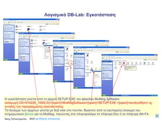H  εγκατάσταση γίνεται από το αρχείο  SETUP.EXE  του φακέλου  Multilog Software: εισαγωγή  CD>010226_1000(:D)>[open]>MultilogSoftware>[open]>SETUP.EXE .>[ open ]>ακολουθήστε τις εντολές του προγράμματος εγκατάστασης Το άνοιγμα των αρχείων γίνεται με δεξί κλικ στο ποντίκι. Βγαίνετε από το (αυτόματο) άνοιγμα του ενημερωτικού  βίντεο  για το  Multilog,  πατώντας στο πληκτρολόγιο το πλήκτρο  Esc  ή τα πλήκτρα  Alt+F4 . Multi Log  Οδηγός πλοήγησης Λογισμικό  DB-Lab : Εγκατάσταση Νίκος Παπασταματίου  