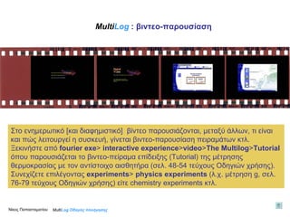 Στο ενημερωτικό [και διαφημιστικό]  βίντεο παρουσιάζονται, μεταξύ άλλων, τι είναι και πώς λειτουργεί η συσκευή, γίνεται βιντεο-παρουσίαση πειραμάτων κτλ.  Ξεκινήστε από  fourier exe >  interactive experience > video > The   Multilog > Tutorial   όπου παρουσιάζεται το βιντεο-πείραμα επίδειξης ( Tutorial ) της μέτρησης θερμοκρασίας με τον αντίστοιχο αισθητήρα (σελ. 48-54 τεύχους Οδηγιών χρήσης). Συνεχίζετε επιλέγοντας  experiments >   physics experiments  ( λ . χ. μέτρηση  g , σελ. 76-79 τεύχους Οδηγιών χρήσης) είτε  chemistry experiments  κτλ. Multi Log  Οδηγός πλοήγησης Multi Log   : βιντεο - παρουσίαση Νίκος Παπασταματίου  