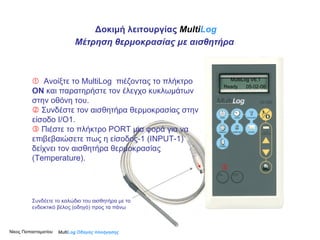    Ανοίξτε το MultiLog  πιέζοντας το πλήκτρο  ΟΝ  και παρατηρήστε τον έλεγχο κυκλωμάτων στην οθόνη του.     Συνδέστε τον αισθητήρα θερμοκρασίας στην είσοδο Ι/Ο1.     Πιέστε το πλήκτρο PORT μια φορά για να επιβεβαιώσετε πως η είσοδος-1 ( INPUT -1) δείχνει τον αισθητήρα θερμοκρασίας ( Temperature ).   Multi Log  Οδηγός πλοήγησης MultiLog V6.1 Ready  05-02-06 Δοκιμή λειτουργίας  Multi Log Μέτρηση θερμοκρασίας με αισθητήρα Νίκος Παπασταματίου  Συνδέετε το καλώδιο του αισθητήρα με το ενδεικτικό βέλος (οδηγό) προς τα πάνω 