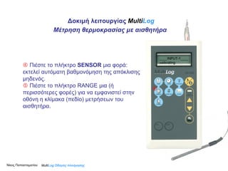 Δοκιμή λειτουργίας  Multi Log    Πιέστε το πλήκτρο  SENSOR  μια φορά :  εκτελεί αυτόματη βαθμονόμηση της απόκλισης μηδενός.     Πιέστε το πλήκτρο  RANGE  μια  ( ή περισσότερες φορές) για να εμφανιστεί στην οθόνη η κλίμακα (πεδίο) μετρήσεων του αισθητήρα.  Μέτρηση θερμοκρασίας με αισθητήρα Νίκος Παπασταματίου  Multi Log  Οδηγός πλοήγησης ____INPUT-1____ calibrating 