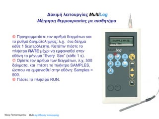    Προγραμματίστε τον αριθμό δειγμάτων και το ρυθμό δειγματοληψίας: λ.χ.  ένα δείγμα κάθε 1 δευτερόλεπτο. Κατόπιν πιέστε το πλήκτρο  RATE  μέχρι να εμφανισθεί στην οθόνη το μήνυμα “Εvery  S ec” (κάθε 1  s ).    Ορίστε τον αριθμό των δειγμάτων, λ.χ. 500 δείγματα, και  πιέστε το πλήκτρο SAMPLES, ώσπου να εμφανισθεί στην οθόνη: Samples = 500.    Πιέστε το πλήκτρο RUN.    Multi Log  Οδηγός πλοήγησης __SAMPLE-RATE__ Every  Sec Δοκιμή λειτουργίας  Multi Log Μέτρηση θερμοκρασίας με αισθητήρα Νίκος Παπασταματίου  