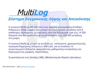 Η συσκευή MultiLog  DB   526   είναι ένας φορητός καταγραφέας - αποθήκη δεδομένων (Data Logger) που μπορεί να συγκεντρώσει μετρήσεις από 6 αισθητήρες ταυτόχρονα, με ταχύτητες από ένα δείγμα ανά ώρα έως 14 200 δείγματα ανά δευτερόλεπτο και να αποθηκεύσει έως 104 000 μετρήσεις στη μνήμη.  Η συσκευή MultiLog μπορεί να συνδεθεί με  υπολογιστή, χρησιμοποιώντας λογισμικό διαχείρισης δεδομένων ( DB - Lab) , για να αναλύσει τα συγκεντρωμένα δεδομένα εφαρμόζοντας μαθηματικές συναρτήσεις και δημιουργώντας γραφικές παραστάσεις. Συγκαταλέγεται στις διατάξεις  MBL (Microcomputer Based Laboratory) . Multi Log  Οδηγός πλοήγησης Multi Log Σύστημα Συγχρονικής Λήψης και Απεικόνισης Νίκος Παπασταματίου  