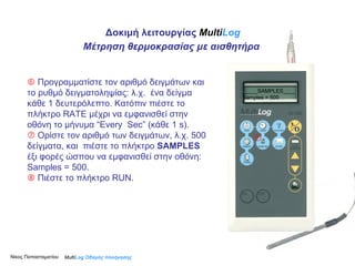    Προγραμματίστε τον αριθμό δειγμάτων και το ρυθμό δειγματοληψίας: λ.χ.  ένα δείγμα κάθε 1 δευτερόλεπτο. Κατόπιν πιέστε το πλήκτρο RATE μέχρι να εμφανισθεί στην οθόνη το μήνυμα “Εvery  S ec” (κάθε 1  s ).    Ορίστε τον αριθμό των δειγμάτων, λ.χ. 500 δείγματα, και  πιέστε το πλήκτρο  SAMPLES   έξι φορές ώσπου να εμφανισθεί στην οθόνη: Samples = 500.    Πιέστε το πλήκτρο RUN.    Multi Log  Οδηγός πλοήγησης _____SAMPLES____ Samples = 500 Δοκιμή λειτουργίας  Multi Log Μέτρηση θερμοκρασίας με αισθητήρα Νίκος Παπασταματίου  