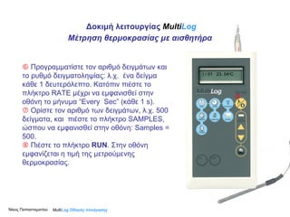    Προγραμματίστε τον αριθμό δειγμάτων και το ρυθμό δειγματοληψίας: λ.χ.  ένα δείγμα κάθε 1 δευτερόλεπτο. Κατόπιν πιέστε το πλήκτρο RATE μέχρι να εμφανισθεί στην οθόνη το μήνυμα “Εvery  S ec” (κάθε 1  s ).    Ορίστε τον αριθμό των δειγμάτων, λ.χ. 500 δείγματα, και  πιέστε το πλήκτρο SAMPLES, ώσπου να εμφανισθεί στην οθόνη: Samples = 500.    Πιέστε το πλήκτρο  RUN .   Στην οθόνη εμφανίζεται η τιμή της μετρούμενης θερμοκρασίας.  Multi Log  Οδηγός πλοήγησης I / 01  23 .  04 o C Δοκιμή λειτουργίας  Multi Log Μέτρηση θερμοκρασίας με αισθητήρα Νίκος Παπασταματίου  