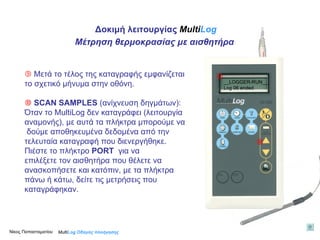    Μετά το τέλος της καταγραφής εμφανίζεται το σχετικό μήνυμα στην οθόνη.    SCAN SAMPLES  (ανίχνευση δηγμάτων):  Όταν τo MultiLog δεν καταγράφει (λειτουργία αναμονής), με αυτά τα πλήκτρα μπορούμε να δούμε αποθηκευμένα δεδομένα από την  τελευταία καταγραφή που διενεργήθηκε. Πιέστε το πλήκτρο  PORT  για να  επιλέξετε τον αισθητήρα που θέλετε να  ανασκοπήσετε και κατόπιν, με τα πλήκτρα  πάνω ή κάτω, δείτε τις μετρήσεις που  καταγράφηκαν.    Multi Log  Οδηγός πλοήγησης _ _LOGGER-RUN__ Log 06 ended Δοκιμή λειτουργίας  Multi Log Μέτρηση θερμοκρασίας με αισθητήρα Νίκος Παπασταματίου  