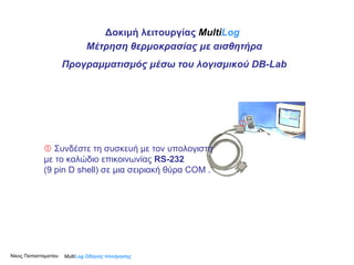    Συνδέστε τη συσκευή με τον υπολογιστή με το καλώδιο επικοινωνίας  RS-232  (9 pin D shell) σε μια σειριακή θύρα  COM  .    Multi Log  Οδηγός πλοήγησης Δοκιμή λειτουργίας  Multi Log Μέτρηση θερμοκρασίας με αισθητήρα Προγραμματισμός μέσω του λογισμικού  DB-Lab Νίκος Παπασταματίου  