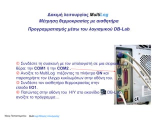 Multi Log  Οδηγός πλοήγησης Δοκιμή λειτουργίας  Multi Log Μέτρηση θερμοκρασίας με αισθητήρα Προγραμματισμός μέσω του λογισμικού  DB-Lab Νίκος Παπασταματίου     Συνδέστε τη συσκευή με τον υπολογιστή   σε μια σειριακή θύρα: την  COM1  ή   την   COM2  .    Ανοίξτε το MultiLog  πιέζοντας το πλήκτρο  ΟΝ  και παρατηρήστε τον έλεγχο κυκλωμάτων στην οθόνη του.     Συνδέστε τον αισθητήρα θερμοκρασίας στην  είσοδο  Ι/Ο1 .     Πατώντας στην οθόνη του  Η/Υ στο εικονίδιο   DB-Lab ,   ανοίξτε το πρόγραμμα… 