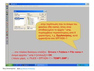…  από το πλαίσιο διαλόγου   επιλέξτε  Άνοιγμα   … .. στο πλαίσιο διαλόγου   επιλέξτε   Drivers  >  Folders > File name   >  [όνομα αρχείου  *.smp ]   … …   στο πλαίσιο διαλόγου   επιλέξτε:   Drivers  >  Folders > File name   >  όνομα αρχείου  *.smp  >   [ επιλογή ]   > OK   ( λόγου χάρη,  c: FILES >  ΕΡΓΑΣΚ~1  >   TEMP1.SMP   ) Νίκος Παπασταματίου  … στην περίπτωση που το όνομα του φακέλου ( file name) ,   όπου είναι αποθηκευμένο το αρχείο *. smp , περιλαμβάνει περισσότερους από 8 χαρακτήρες, λ.χ.  ΕργΑσκήσεις,  αυτό εμφανίζεται σαν ΕΡΓΑΣΚ~1 Multi Log  Οδηγός πλοήγησης 