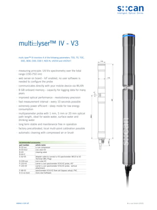© s::can GmbH (2020)
www.s-can.at
multi::lyser™ IV - V3
	
∙ measuring principle: UV-Vis spectrometry over the total
range (190-750 nm)
	
∙ web server on board - IoT enabled, no user software is
needed to configure the probe
	
∙ communicates directly with your mobile device via WLAN
	
∙ 8 GB onboard memory - capacity for logging data for many
years
	
∙ improved optical performance - revolutionary precision
	
∙ fast measurement interval - every 10 seconds possible
	
∙ extremely power efficient - sleep mode for low energy
consumption
	
∙ multiparameter probe with 1 mm, 5 mm or 35 mm optical
path length, ideal for waste water, surface water and
drinking water
	
∙ long term stable and maintenance free in operation
	
∙ factory precalibrated, local multi-point calibration possible
	
∙ automatic cleaning with compressed air or brush
44
42
5
266,5
457
44,5
~
Messgeräte Sonstige Daten
recommended accessories
part number article name
B-32-xxx s::can compressor
B-33-012 con::nect V3
B-44
B-44-2
cleaning valve
C-32-V3 Adapter cable to connect a V3 spectrometer (M12) to V2
Terminal (MIL Plug)
D-330-xxx con::cube V3
F-110-V3 carrier s::can spectrometer V3 & V2 probe, 45°
F-120-V3 carrier s::can spectrometer V3 & V2 probe, vertical
attachment
F-48-V3 spectrometer V3 & V2 flow-cell (bypass setup), PVC
S-11-xx-moni moni::tool Software
multi::lyser™ IV monitors 4 of the following parameters: TSS, TS, TOC,
DOC, BOD, COD, COD f, NO3-N, UV254 and UV254 f
 