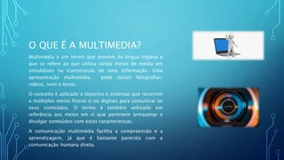 O QUE É A MULTIMEDIA?
Multimédia é um termo que provém da língua inglesa e
que se refere ao que utiliza vários meios de media em
simultâneo na transmissão de uma informação. Uma
apresentação multimédia, pode incluir fotografias,
vídeos, sons e texto.
O conceito é aplicado a objectos e sistemas que recorrem
a múltiplos meios físicos e/ou digitais para comunicar os
seus conteúdos. O termo é também utilizado em
referência aos meios em si que permitem armazenar e
divulgar conteúdos com estas características.
A comunicação multimédia facilita a compreensão e a
aprendizagem, já que é bastante parecida com a
comunicação humana direta.
 