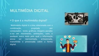 MULTIMÉDIA DIGITAL
• O que é a multimédia digital?
Multimédia digital é a área relacionada com a
combinação, projetada por
computador, texto, gráficos, imagens paradas
e/ou em movimento, animações, sons e
qualquer outro meio pelo qual a informação
possa ser representada, armazenada,
transmitida e processada sobre a forma
digital.
 