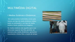 MULTIMÉDIA DIGITAL
• Medias Estáticas e Dinâmicas:
Em cada produto multimédia existe pelo
menos um tipo de media dinâmico (vídeo,
áudio ou animação) e um tipo de media
estático (texto, gráficos ou imagens).
Os media estáticos são aqueles que a sua
dimensão espacial não lhes permite, ao
contrário dos media dinâmicos, apresentar
movimento e limita-lhes a noção de tempo.
Bi
u
 