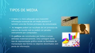 TIPOS DE MEDIA
• O texto é o meio adequado para transmitir
informação essencial de um modo preciso e é
também uma das formas principais da comunicação
• As imagens podem ser resultado de um processo de
captura do mundo real ou podem ser geradas
inteiramente por computador.
• Os gráficos são constituídos por linhas e curvas
definidas matematicamente. Uma vantagem deste
tipo de representação gráfica reside na facilidade de
manipulação das formas ou objectos desenhados sem
perda de informação.
 
