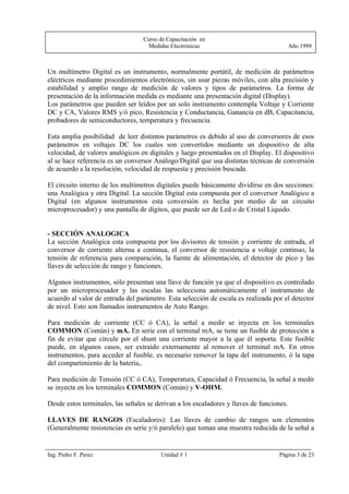 Curso de Capacitación en
                                   Medidas Electrónicas                                   Año 1999



Un multímetro Digital es un instrumento, normalmente portátil, de medición de parámetros
eléctricos mediante procedimientos electrónicos, sin usar piezas móviles, con alta precisión y
estabilidad y amplio rango de medición de valores y tipos de parámetros. La forma de
presentación de la información medida es mediante una presentación digital (Display).
Los parámetros que pueden ser leídos por un solo instrumento contempla Voltaje y Corriente
DC y CA, Valores RMS y/ó pico, Resistencia y Conductancia, Ganancia en dB, Capacitancia,
probadores de semiconductores, temperatura y frecuencia.

Esta amplia posibilidad de leer distintos parámetros es debido al uso de conversores de esos
parámetros en voltajes DC los cuales son convertidos mediante un dispositivo de alta
velocidad, de valores analógicos en digitales y luego presentados en el Display. El dispositivo
al se hace referencia es un conversor Análogo/Digital que usa distintas técnicas de conversión
de acuerdo a la resolución, velocidad de respuesta y precisión buscada.

El circuito interno de los multímetros digitales puede básicamente dividirse en dos secciones:
una Analógica y otra Digital. La sección Digital esta compuesta por el conversor Analógico a
Digital (en algunos instrumentos esta conversión es hecha por medio de un circuito
microprocesador) y una pantalla de dígitos, que puede ser de Led o de Cristal Liquido.


- SECCIÓN ANALOGICA
La sección Analógica esta compuesta por los divisores de tensión y corriente de entrada, el
conversor de corriente alterna a continua, el conversor de resistencia a voltaje continuo, la
tensión de referencia para comparación, la fuente de alimentación, el detector de pico y las
llaves de selección de rango y funciones.

Algunos instrumentos, sólo presentan una llave de función ya que el dispositivo es controlado
por un microprocesador y las escalas las selecciona automáticamente el instrumento de
acuerdo al valor de entrada del parámetro. Esta selección de escala es realizada por el detector
de nivel. Esto son llamados instrumentos de Auto Rango.

Para medición de corriente (CC ó CA), la señal a medir se inyecta en los terminales
COMMON (Común) y mA. En serie con el terminal mA, se tiene un fusible de protección a
fin de evitar que circule por el shunt una corriente mayor a la que él soporta. Este fusible
puede, en algunos casos, ser extraído externamente al remover el terminal mA. En otros
instrumentos, para acceder al fusible, es necesario remover la tapa del instrumento, ó la tapa
del compartimiento de la batería,.

Para medición de Tensión (CC ó CA), Temperatura, Capacidad ó Frecuencia, la señal a medir
se inyecta en los terminales COMMON (Común) y V-OHM.

Desde estos terminales, las señales se derivan a los escaladores y llaves de funciones.

LLAVES DE RANGOS (Escaladores): Las llaves de cambio de rangos son elementos
(Generalmente resistencias en serie y/ó paralelo) que toman una muestra reducida de la señal a


Ing. Pedro F. Perez                      Unidad # 1                                 Página 3 de 23
 