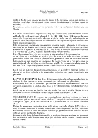 Curso de Capacitación en
                                   Medidas Electrónicas                                Año 1999



medir, a fin de poder procesar esa muestra dentro de los niveles de tensión que manejan los
circuitos electrónicos. Estos llaves de rangos también dan el rango de la escala en uso en ese
momento.
En el caso de tensión se usa un divisor de tensión resistivo y en el caso de Corriente, se usan
Shunts.

Los Shunts son resistencias en paralelo de muy bajo valor resistivo (normalmente un alambre
calibrado). Se pueden encontrar valores de 0,1 Ω, 1 Ω, 10 Ω y hasta 100 Ω para producir una
conversión de corriente en tensión adecuada según la escala y de adecuada disipación de
potencia. Ellos están organizados en una combinación serie o paralelo según el fabricante para
lograr las escalas necesarias.
Ellos se intercalan en el circuito cuya corriente se quiere medir, y al circular la corriente por
ese shunt, por ley de Ohm, producen una tensión proporcional al valor de corriente circulante.
Esta tensión es ingresada al conversor de A/D para el caso de medición de corriente continua,
ó al conversor de CA a CC en el caso de medición de corriente alterna.
Estos Shunts son de bajo valor para perturbar lo menos posible al circuito en prueba.
A los efectos de la medición, se requiere que ellos sean de un valor apreciable para que
generen una tensión fácil de medir y libre de ruido, pero esto a veces nos perturba el circuito
bajo prueba, ya que modifica las condiciones de trabajo. Como ya se vio, para evitar esa
perturbación, el valor del shunt debe ser lo menor posible. En consecuencia, el diseñador fija
una relación de compromiso para la selección de las resistencias de los shunts.

En el caso de medición de resistencias/conductancia, los escaladores permiten cambiar los
niveles de corriente aplicada a las resistencias incógnitas para poder deteminarlas con
precisión.

LLAVES DE FUNCIONES: Las llaves de funciones, dirigen las señales sensadas hacia los
distintos circuitos conversores según corresponda para cada una de las aplicaciones.
En el caso de selección de función CC, para medir Corriente o Tensión Continua, esta llave
direcciona directamente la señal de salida desde la llave de rangos hacia entrada del Conversor
A/D.
En el caso de selección de función CA, para medir Corriente ó tensión Alterna, la llave
direcciona la señal de salida desde llave de rangos hacia el conversor de CA a CC.

CONVERSOR CA/CC: El conversor de corriente alterna a corriente continua, convierte la
señal alterna aplicada a su entrada en una señal de CC compatible con la entrada del conversor
Analógico a Digital (A/D). Este conversor CA/CC puede ser uno de valor medio o de valor
eficaz.
Uno de los valores que caracterizan a una señal alterna es el valor eficaz o RMS. Este es el
valor de la raíz cuadrada de la suma de los cuadrados de las componentes alternas y continuas.
Físicamente equivale al valor de corriente continua que produce la misma cantidad de calor
sobre un resistor que la señal de alterna.
De acuerdo a la forma de hacer la conversión de corriente alterna en continua, las lecturas de
los instrumentos serán distintas entre ellos para distintas señales alternas, cuando no son
señales alternas.


Ing. Pedro F. Perez                      Unidad # 1                                 Página 4 de 23
 
